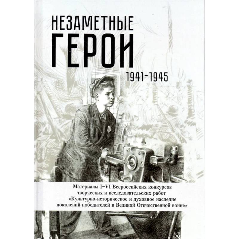 Незаметные герои 1941-1945: материалы I-IV Всероссийских конкурсов творческих и исследовательских работ